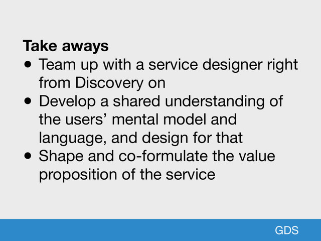 GDS
Take aways
● Team up with a service designer right
from Discovery on

● Develop a shared understanding of
the users’ mental model and
language, and design for that 

● Shape and co-formulate the value
proposition of the service
