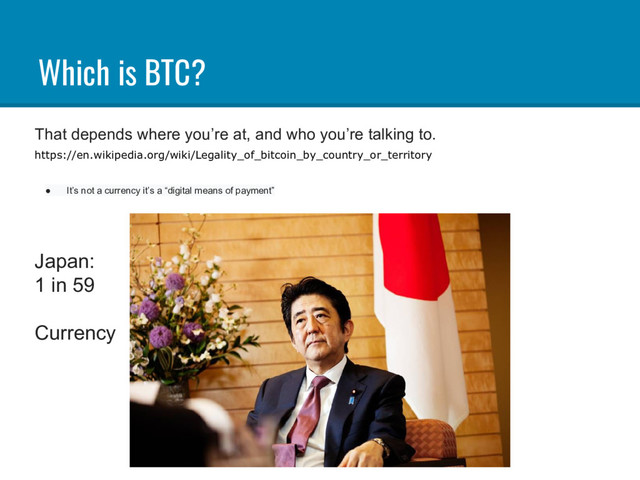 Which is BTC?
That depends where you’re at, and who you’re talking to.
https://en.wikipedia.org/wiki/Legality_of_bitcoin_by_country_or_territory
● It’s not a currency it’s a “digital means of payment”
Japan:
1 in 59
Currency
