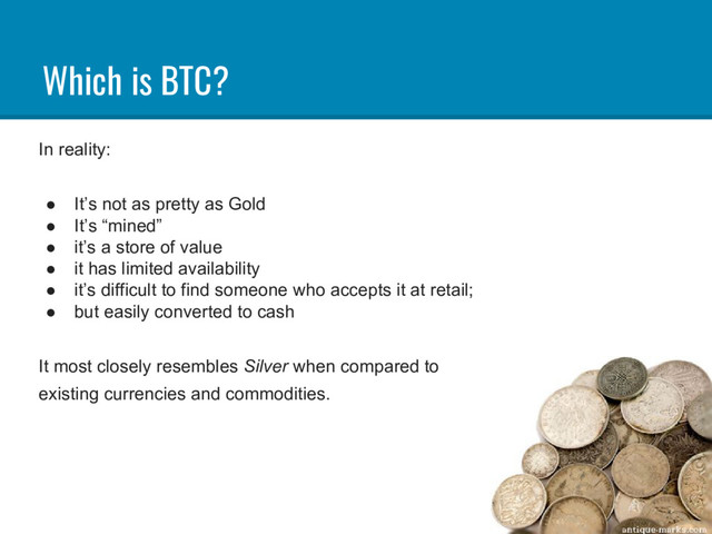 Which is BTC?
In reality:
● It’s not as pretty as Gold
● It’s “mined”
● it’s a store of value
● it has limited availability
● it’s difficult to find someone who accepts it at retail;
● but easily converted to cash
It most closely resembles Silver when compared to
existing currencies and commodities.

