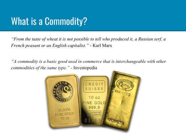 What is a Commodity?
“From the taste of wheat it is not possible to tell who produced it, a Russian serf, a
French peasant or an English capitalist.” - Karl Marx
“A commodity is a basic good used in commerce that is interchangeable with other
commodities of the same type.” - Investopedia
