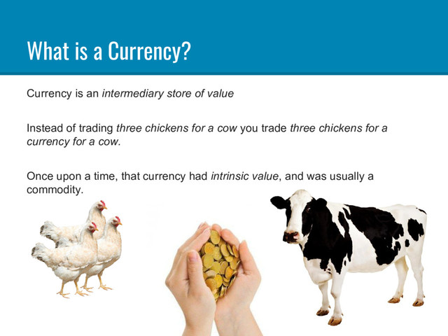 What is a Currency?
Currency is an intermediary store of value
Instead of trading three chickens for a cow you trade three chickens for a
currency for a cow.
Once upon a time, that currency had intrinsic value, and was usually a
commodity.
