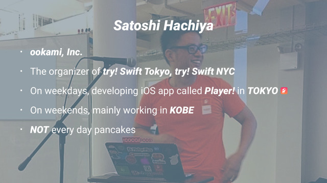 Satoshi Hachiya
• ookami, Inc.
• The organizer of try! Swift Tokyo, try! Swift NYC
• On weekdays, developing iOS app called Player! in TOKYO
• On weekends, mainly working in KOBE
• NOT every day pancakes
