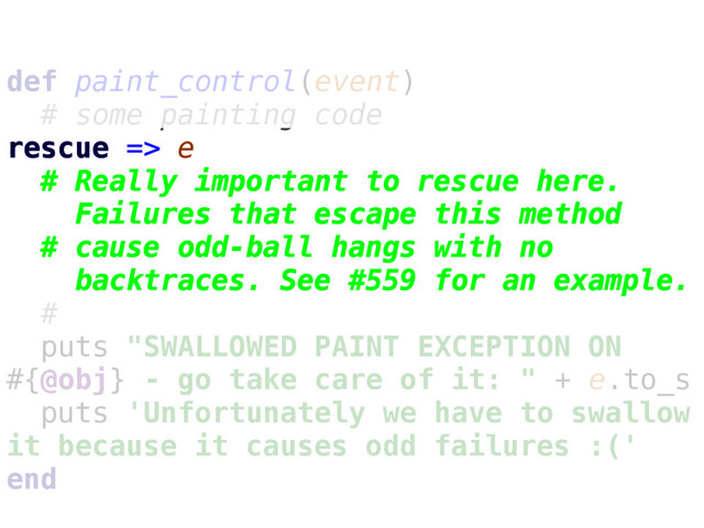 def paint_control(event)
# some painting code
rescue => e
# Really important to rescue here.
Failures that escape this method
# cause odd-ball hangs with no
backtraces. See #559 for an example.
#
puts "SWALLOWED PAINT EXCEPTION ON
#{@obj} - go take care of it: " + e.to_s
puts 'Unfortunately we have to swallow
it because it causes odd failures :('
end
