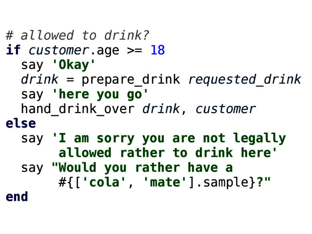 # allowed to drink?
if customer.age >= 18
say 'Okay'
drink = prepare_drink requested_drink
say 'here you go'
hand_drink_over drink, customer
else
say 'I am sorry you are not legally
allowed rather to drink here'
say "Would you rather have a
#{['cola', 'mate'].sample}?"
end

