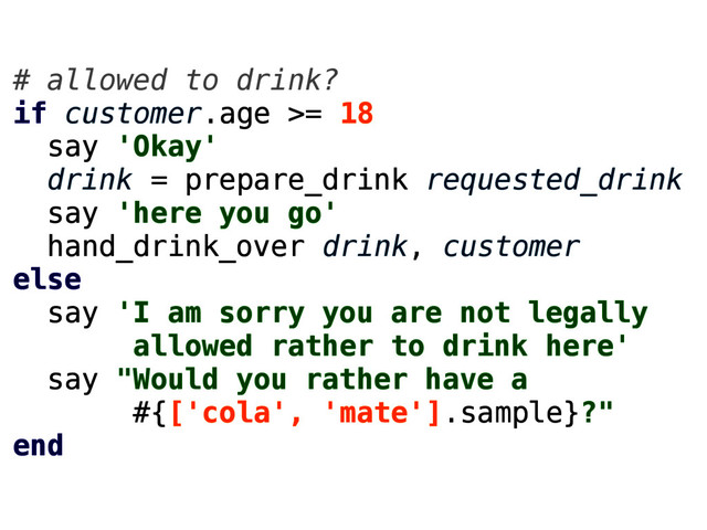 # allowed to drink?
if customer.age >= 18
say 'Okay'
drink = prepare_drink requested_drink
say 'here you go'
hand_drink_over drink, customer
else
say 'I am sorry you are not legally
allowed rather to drink here'
say "Would you rather have a
#{['cola', 'mate'].sample}?"
end

