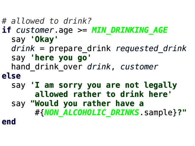 # allowed to drink?
if customer.age >= MIN_DRINKING_AGE
say 'Okay'
drink = prepare_drink requested_drink
say 'here you go'
hand_drink_over drink, customer
else
say 'I am sorry you are not legally
allowed rather to drink here'
say "Would you rather have a
#{NON_ALCOHOLIC_DRINKS.sample}?"
end
