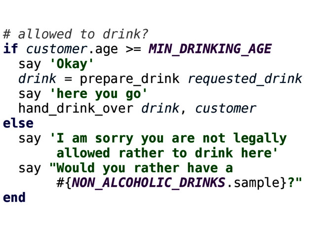 # allowed to drink?
if customer.age >= MIN_DRINKING_AGE
say 'Okay'
drink = prepare_drink requested_drink
say 'here you go'
hand_drink_over drink, customer
else
say 'I am sorry you are not legally
allowed rather to drink here'
say "Would you rather have a
#{NON_ALCOHOLIC_DRINKS.sample}?"
end
