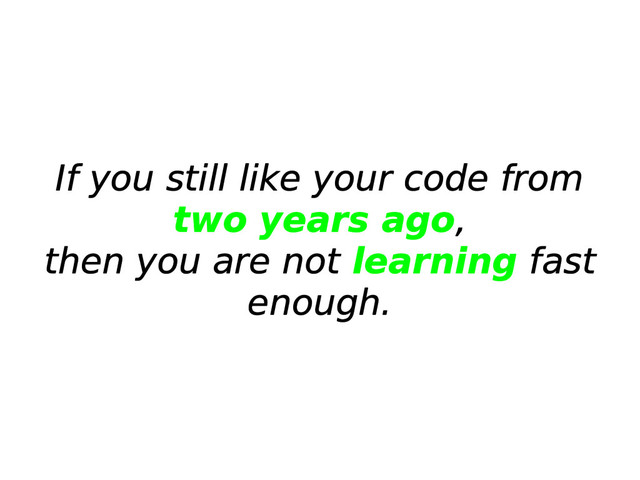 If you still like your code from
two years ago,
then you are not learning fast
enough.
