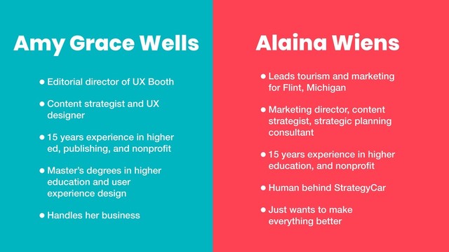 Alaina Wiens
•Leads tourism and marketing
for Flint, Michigan
•Marketing director, content
strategist, strategic planning
consultant
•15 years experience in higher
education, and nonproﬁt
•Human behind StrategyCar
•Just wants to make
everything better
•Editorial director of UX Booth
•Content strategist and UX
designer
•15 years experience in higher
ed, publishing, and nonproﬁt
•Master’s degrees in higher
education and user
experience design
•Handles her business
Amy Grace Wells
