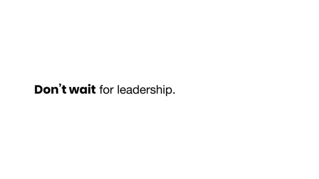 Don’t wait for leadership.
