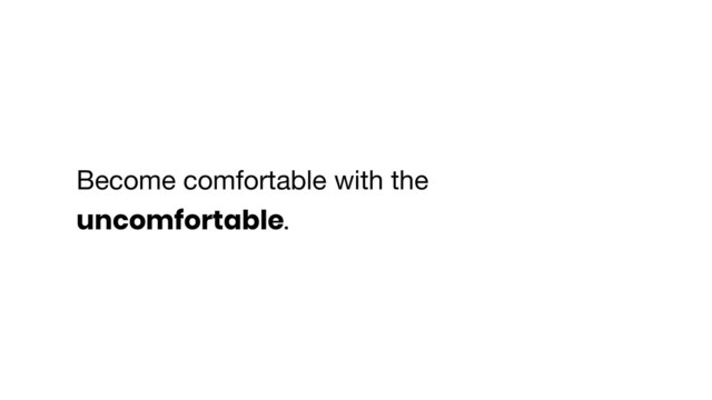 Become comfortable with the
uncomfortable.
