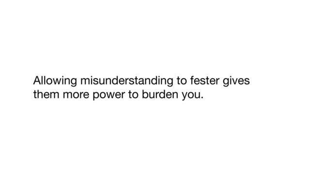 Allowing misunderstanding to fester gives
them more power to burden you.
