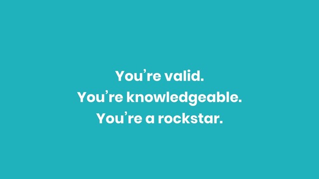 You’re valid.
You’re knowledgeable.
You’re a rockstar.
