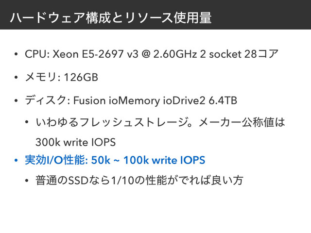 ϋʔυ΢ΣΞߏ੒ͱϦιʔε࢖༻ྔ
• CPU: Xeon E5-2697 v3 @ 2.60GHz 2 socket 28ίΞ
• ϝϞϦ: 126GB
• σΟεΫ: Fusion ioMemory ioDrive2 6.4TB
• ͍ΘΏΔϑϨογϡετϨʔδɻϝʔΧʔެশ஋͸
300k write IOPS
• ࣮ޮI/Oੑೳ: 50k ~ 100k write IOPS
• ී௨ͷSSDͳΒ1/10ͷੑೳ͕ͰΕ͹ྑ͍ํ

