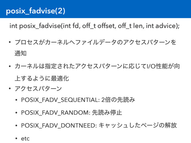 posix_fadvise(2)
• ϓϩηε͕Χʔωϧ΁ϑΝΠϧσʔλͷΞΫηεύλʔϯΛ
௨஌
• Χʔωϧ͸ࢦఆ͞ΕͨΞΫηεύλʔϯʹԠͯ͡I/Oੑೳ͕޲
্͢ΔΑ͏ʹ࠷దԽ
• ΞΫηεύλʔϯ
• POSIX_FADV_SEQUENTIAL: 2ഒͷઌಡΈ
• POSIX_FADV_RANDOM: ઌಡΈఀࢭ
• POSIX_FADV_DONTNEED: Ωϟογϡͨ͠ϖʔδͷղ์
• etc
int posix_fadvise(int fd, off_t offset, off_t len, int advice);
