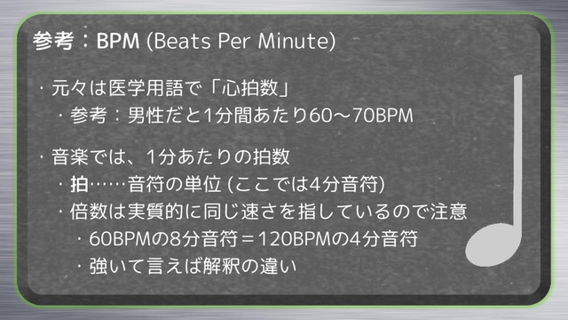 参考：BPM (Beats Per Minute)
・元々は医学用語で「心拍数」
・参考：男性だと1分間あたり60～70BPM
・音楽では、1分あたりの拍数
・拍……音符の単位 (ここでは4分音符)
・倍数は実質的に同じ速さを指しているので注意
・60BPMの8分音符＝120BPMの4分音符
・強いて言えば解釈の違い
