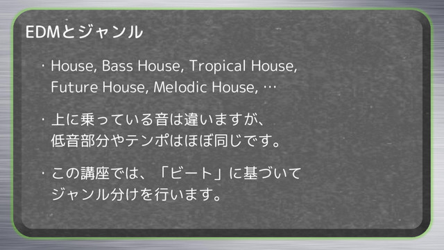 EDMとジャンル
・House, Bass House, Tropical House,
Future House, Melodic House, …
・上に乗っている音は違いますが、
低音部分やテンポはほぼ同じです。
・この講座では、「ビート」に基づいて
ジャンル分けを行います。
