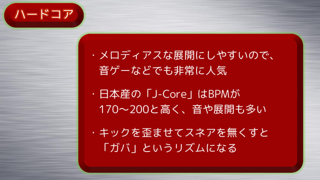 ハードコア
・メロディアスな展開にしやすいので、
音ゲーなどでも非常に人気
・日本産の「J-Core」はBPMが
170～200と高く、音や展開も多い
・キックを歪ませてスネアを無くすと
「ガバ」というリズムになる
