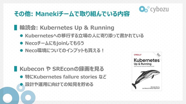 その他: Manekiチームで取り組んでいる内容
▌輪読会: Kubernetes Up & Running
l Kubernetesへの移⾏する⽴場の⼈に寄り添って書かれている
l Necoチームにもjoinしてもらう
l Neco環境についてのインプットも貰える︕
▌Kubecon や SREconの録画を⾒る
l 特にKubernetes failure stories など
l 設計や運⽤に向けての知⾒を貯める
