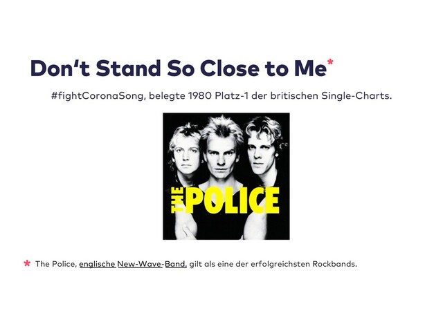 * The Police, englische New-Wave-Band, gilt als eine der erfolgreichsten Rockbands.
Don‘t Stand So Close to Me*
#fightCoronaSong, belegte 1980 Platz-1 der britischen Single-Charts.
