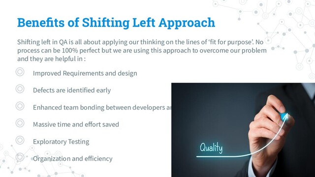 Beneﬁts of Shifting Left Approach
Shifting left in QA is all about applying our thinking on the lines of ‘fit for purpose’. No
process can be 100% perfect but we are using this approach to overcome our problem
and they are helpful in :
◎ Improved Requirements and design
◎ Defects are identified early
◎ Enhanced team bonding between developers and testers
◎ Massive time and eﬀort saved
◎ Exploratory Testing
◎ Organization and eﬀiciency
16
