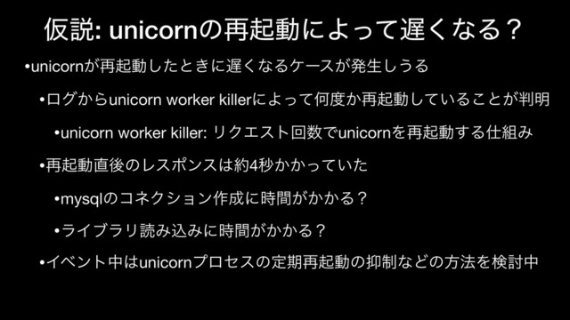 Ծઆ: unicornͷ࠶ىಈʹΑͬͯ஗͘ͳΔʁ
•unicorn͕࠶ىಈͨ͠ͱ͖ʹ஗͘ͳΔέʔε͕ൃੜ͠͏Δ

•ϩά͔Βunicorn worker killerʹΑͬͯԿ౓͔࠶ىಈ͍ͯ͠Δ͜ͱ͕൑໌

•unicorn worker killer: ϦΫΤετճ਺ͰunicornΛ࠶ىಈ͢Δ࢓૊Έ

•࠶ىಈ௚ޙͷϨεϙϯε͸໿4ඵ͔͔͍ͬͯͨ

•mysqlͷίωΫγϣϯ࡞੒ʹ͕͔͔࣌ؒΔʁ

•ϥΠϒϥϦಡΈࠐΈʹ͕͔͔࣌ؒΔʁ

•Πϕϯτத͸unicornϓϩηεͷఆظ࠶ىಈͷ཈੍ͳͲͷํ๏Λݕ౼த
