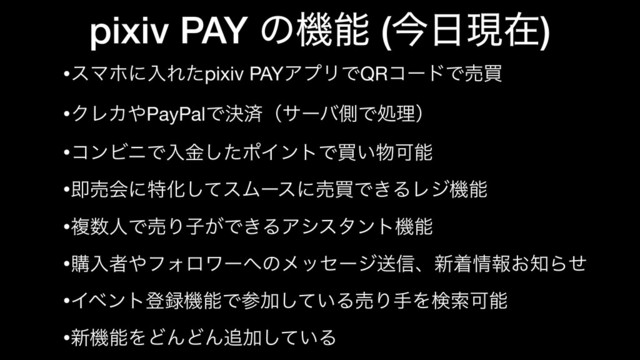 pixiv PAY ͷػೳ (ࠓ೔ݱࡏ)
•εϚϗʹೖΕͨpixiv PAYΞϓϦͰQRίʔυͰചങ

•ΫϨΧ΍PayPalͰܾࡁʢαʔόଆͰॲཧʣ

•ίϯϏχͰೖۚͨ͠ϙΠϯτͰങ͍෺Մೳ

•ଈചձʹಛԽͯ͠εϜʔεʹചങͰ͖ΔϨδػೳ

•ෳ਺ਓͰചΓࢠ͕Ͱ͖ΔΞγελϯτػೳ

•ߪೖऀ΍ϑΥϩϫʔ΁ͷϝοηʔδૹ৴ɺ৽ண৘ใ͓஌Βͤ

•Πϕϯτొ࿥ػೳͰࢀՃ͍ͯ͠ΔചΓखΛݕࡧՄೳ

•৽ػೳΛͲΜͲΜ௥Ճ͍ͯ͠Δ
