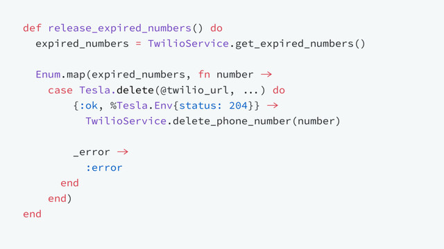 def release_expired_numbers() do
expired_numbers = TwilioService.get_expired_numbers()
Enum.map(expired_numbers, fn number 
case Tesla.delete(@twilio_url, ) do
{:ok, %Tesla.Env{status: 204}} 
TwilioService.delete_phone_number(number)
_error 
:error
end
end)
end
