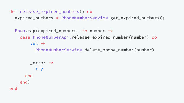 def release_expired_numbers() do
expired_numbers = PhoneNumberService.get_expired_numbers()
Enum.map(expired_numbers, fn number 
case PhoneNumberApi.release_expired_number(number) do
:ok 
PhoneNumberService.delete_phone_number(number)
_error 
# ?
end
end)
end
