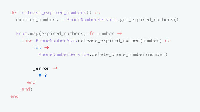 def release_expired_numbers() do
expired_numbers = PhoneNumberService.get_expired_numbers()
Enum.map(expired_numbers, fn number 
case PhoneNumberApi.release_expired_number(number) do
:ok 
PhoneNumberService.delete_phone_number(number)
_error 
# ?
end
end)
end
