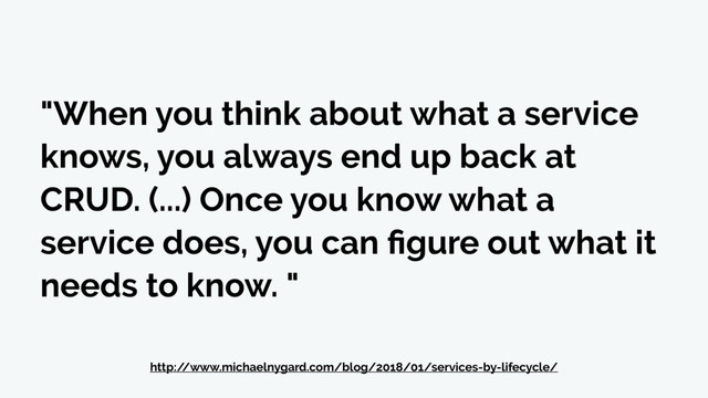 "When you think about what a service
knows, you always end up back at
CRUD. (...) Once you know what a
service does, you can ﬁgure out what it
needs to know. "
http:/
/www.michaelnygard.com/blog/2018/01/services-by-lifecycle/
