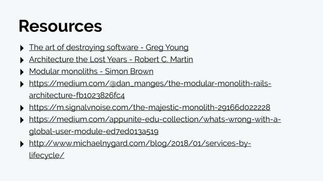 Resources
‣ The art of destroying software - Greg Young
‣ Architecture the Lost Years - Robert C. Martin
‣ Modular monoliths - Simon Brown
‣ https:/
/medium.com/@dan_manges/the-modular-monolith-rails-
architecture-fb1023826fc4
‣ https:/
/m.signalvnoise.com/the-majestic-monolith-29166d022228
‣ https:/
/medium.com/appunite-edu-collection/whats-wrong-with-a-
global-user-module-ed7ed013a519
‣ http:/
/www.michaelnygard.com/blog/2018/01/services-by-
lifecycle/
