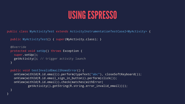 USING ESPRESSO
public class MyActivityTest extends ActivityInstrumentationTestCase2 {
public MyActivityTest() { super(MyActivity.class); }
@Override
protected void setUp() throws Exception {
super.setUp();
getActivity(); // trigger activity launch
}
public void testInvalidEmailShowsError() {
onView(withId(R.id.email)).perform(typeText("abc"), closeSoftKeyboard());
onView(withId(R.id.email_sign_in_button)).perform(click());
onView(withId(R.id.email)).check(matches(withError(
getActivity().getString(R.string.error_invalid_email))));
}
}
