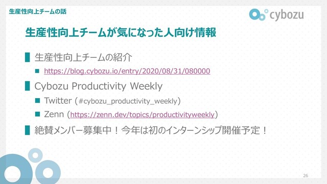 ⽣産性向上チームが気になった⼈向け情報
▌⽣産性向上チームの紹介
n https://blog.cybozu.io/entry/2020/08/31/080000
▌Cybozu Productivity Weekly
n Twitter (#cybozu_productivity_weekly)
n Zenn (https://zenn.dev/topics/productivityweekly)
▌絶賛メンバー募集中︕今年は初のインターンシップ開催予定︕
⽣産性向上チームの話
26
