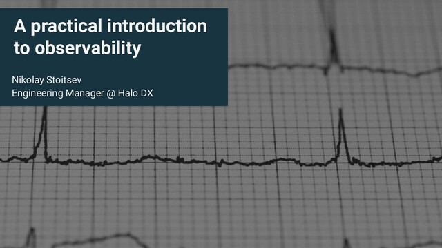 A practical introduction
to observability
Nikolay Stoitsev
Engineering Manager @ Halo DX
