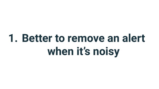 1. Better to remove an alert
when it’s noisy
