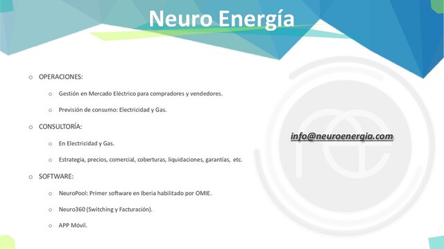 Neuro Energía
o OPERACIONES:
o Gestión en Mercado Eléctrico para compradores y vendedores.
o Previsión de consumo: Electricidad y Gas.
o CONSULTORÍA:
o En Electricidad y Gas.
o Estrategia, precios, comercial, coberturas, liquidaciones, garantías, etc.
o SOFTWARE:
o NeuroPool: Primer software en Iberia habilitado por OMIE.
o Neuro360 (Switching y Facturación).
o APP Móvil.
info@neuroenergia.com
