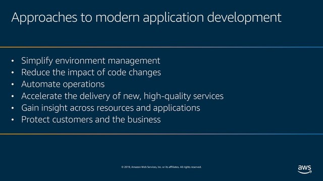 © 2019, Amazon Web Services, Inc. or its affiliates. All rights reserved.
Approaches to modern application development
• Simplify environment management
• Reduce the impact of code changes
• Automate operations
• Accelerate the delivery of new, high-quality services
• Gain insight across resources and applications
• Protect customers and the business
