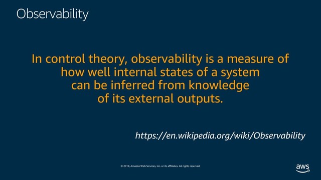 © 2019, Amazon Web Services, Inc. or its affiliates. All rights reserved.
Observability
In control theory, observability is a measure of
how well internal states of a system
can be inferred from knowledge
of its external outputs.
https://en.wikipedia.org/wiki/Observability

