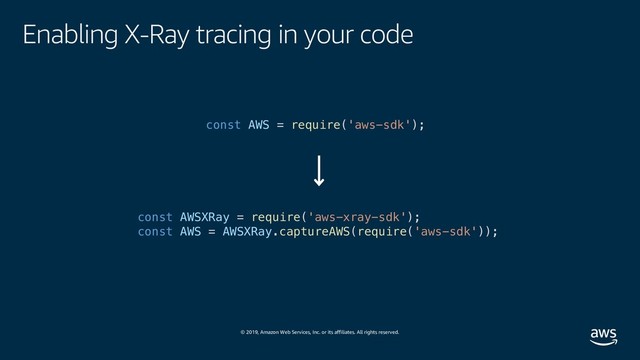 © 2019, Amazon Web Services, Inc. or its affiliates. All rights reserved.
Enabling X-Ray tracing in your code
const AWS = require('aws-sdk');
const AWSXRay = require('aws-xray-sdk');
const AWS = AWSXRay.captureAWS(require('aws-sdk'));
