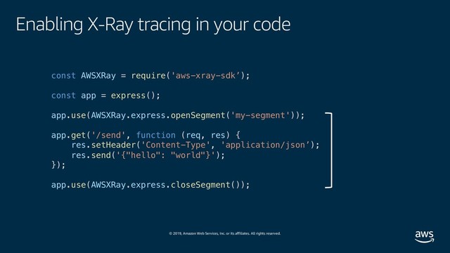 © 2019, Amazon Web Services, Inc. or its affiliates. All rights reserved.
Enabling X-Ray tracing in your code
const AWSXRay = require('aws-xray-sdk’);
const app = express();
app.use(AWSXRay.express.openSegment('my-segment'));
app.get('/send', function (req, res) {
res.setHeader('Content-Type', 'application/json’);
res.send('{"hello": "world"}');
});
app.use(AWSXRay.express.closeSegment());
