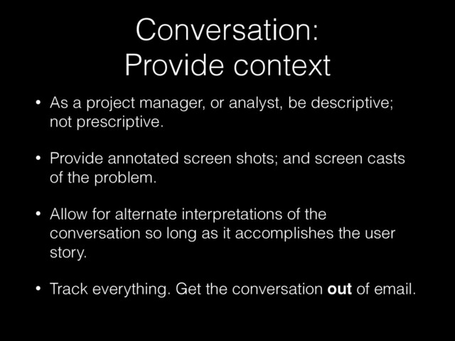 Conversation: 
Provide context
• As a project manager, or analyst, be descriptive;
not prescriptive.
• Provide annotated screen shots; and screen casts
of the problem.
• Allow for alternate interpretations of the
conversation so long as it accomplishes the user
story.
• Track everything. Get the conversation out of email.
