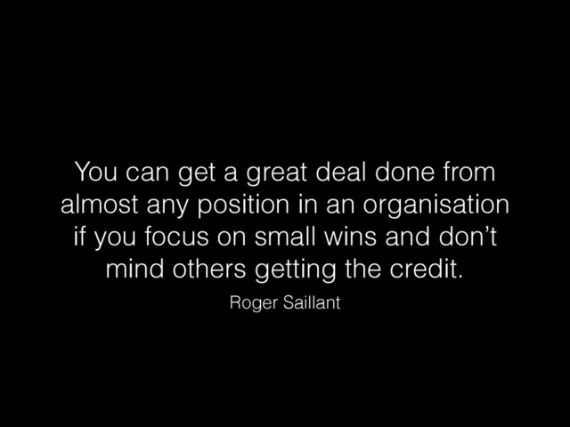 You can get a great deal done from
almost any position in an organisation
if you focus on small wins and don’t
mind others getting the credit.
Roger Saillant
