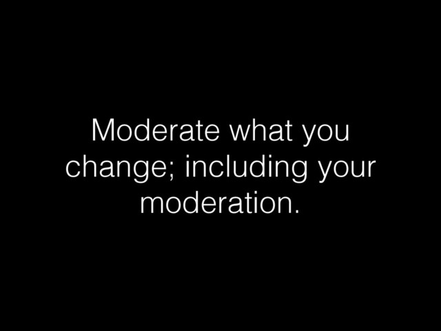 Moderate what you
change; including your
moderation.

