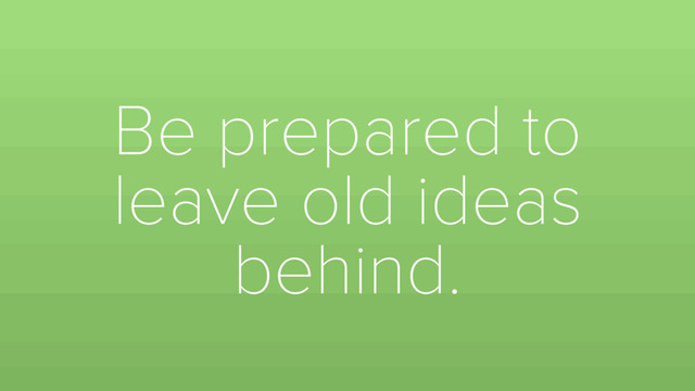 Be prepared to
leave old ideas
behind.
