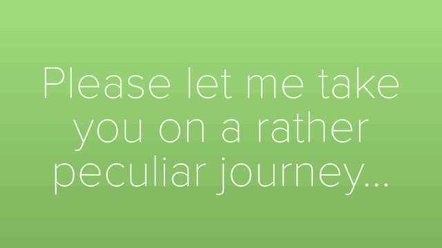Please let me take
you on a rather
peculiar journey…
