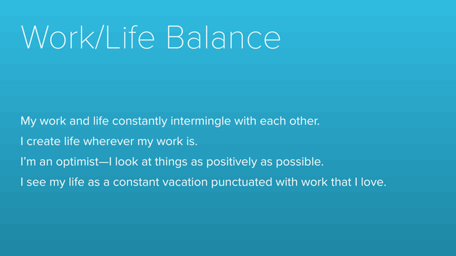 Work/Life Balance
My work and life constantly intermingle with each other.
I create life wherever my work is.
I’m an optimist—I look at things as positively as possible.
I see my life as a constant vacation punctuated with work that I love.
