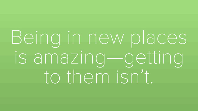Being in new places
is amazing—getting
to them isn’t.
