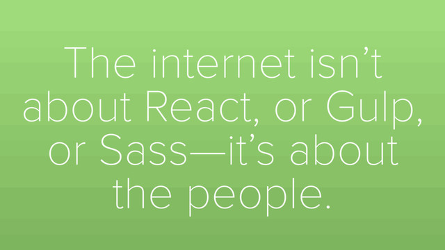 The internet isn’t
about React, or Gulp,
or Sass—it’s about
the people.
