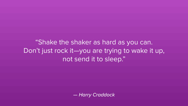 — Harry Craddock
“Shake the shaker as hard as you can.
Don’t just rock it—you are trying to wake it up,
not send it to sleep.”
